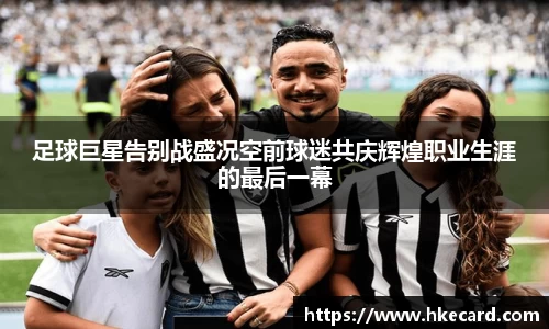 足球巨星告别战盛况空前球迷共庆辉煌职业生涯的最后一幕